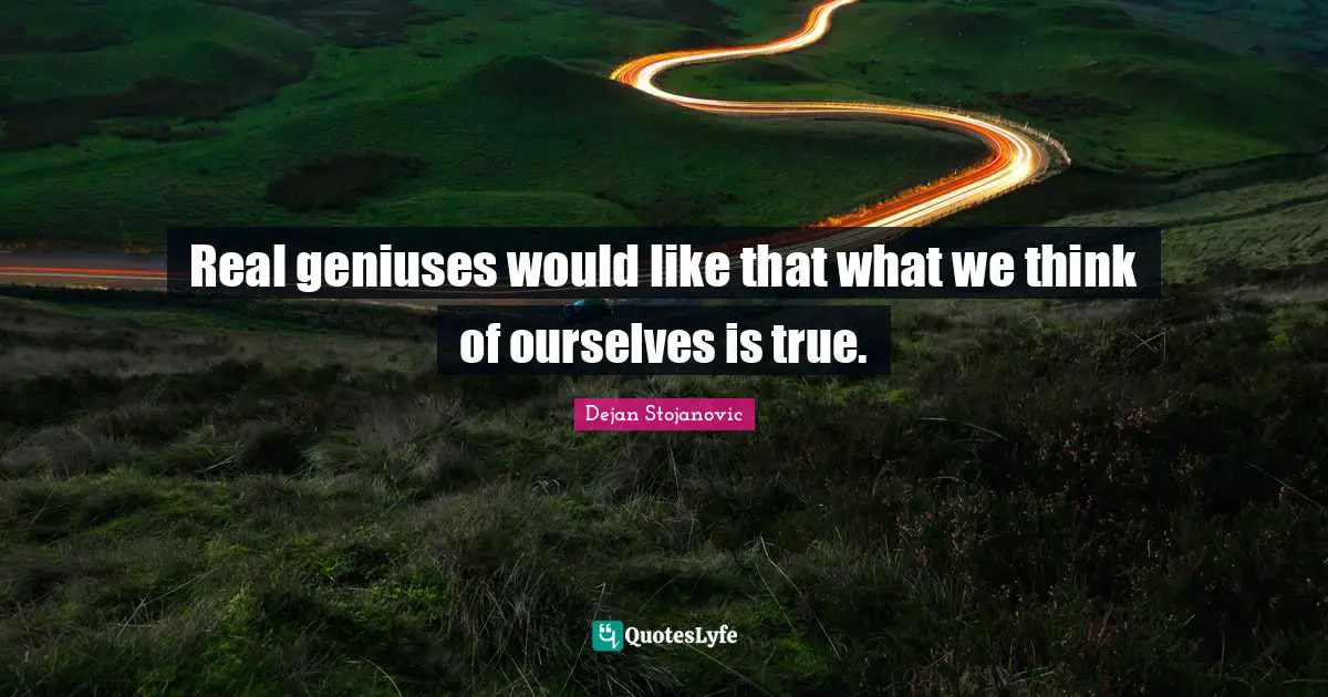Real geniuses would like that what we think of ourselves is true.
