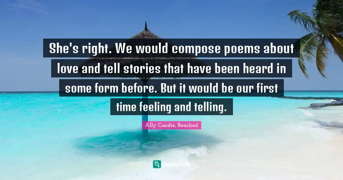 She's right. We would compose poems about love and tell stories that have been heard in some form before. But it would be our first time feeling and telling.