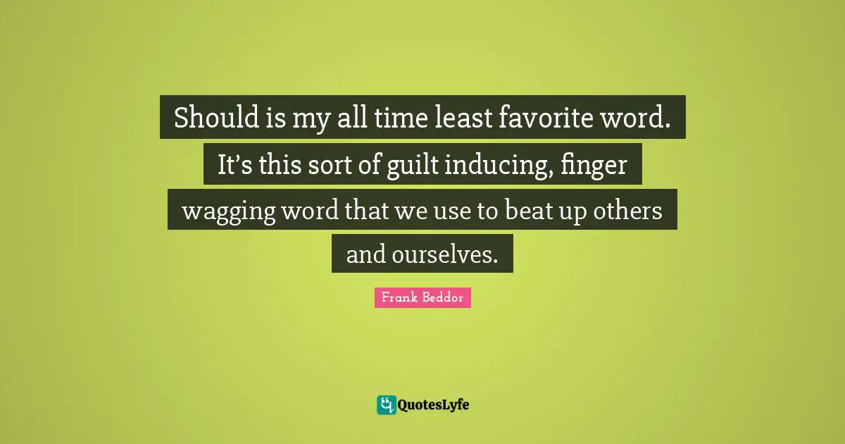 Should is my all time least favorite word. It’s this sort of guilt inducing, finger wagging word that we use to beat up others and ourselves.