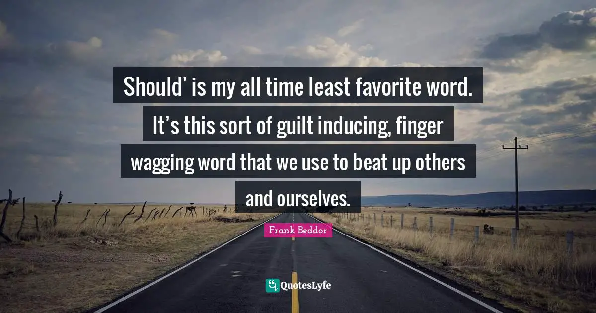 Should' is my all time least favorite word. It’s this sort of guilt inducing, finger wagging word that we use to beat up others and ourselves.