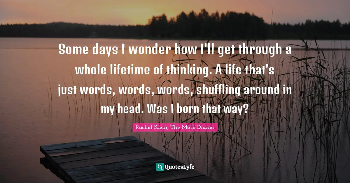 Some days I wonder how I'll get through a whole lifetime of thinking. A life that's just words, words, words, shuffling around in my head. Was I born that way?
