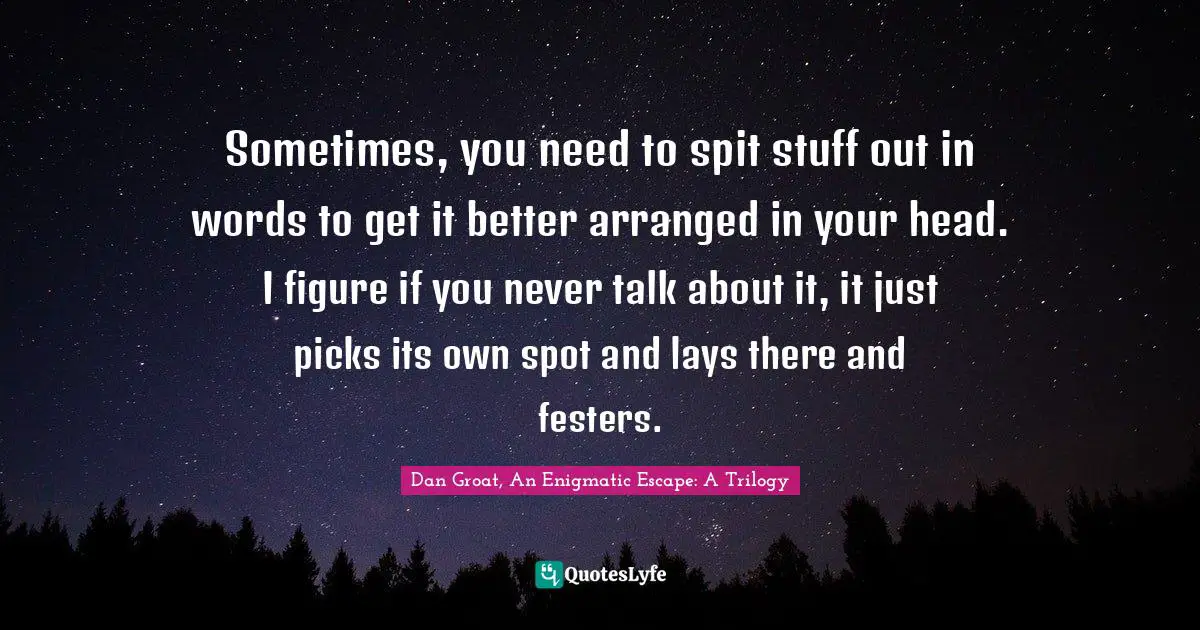 Sometimes, you need to spit stuff out in words to get it better arranged in your head. I figure if you never talk about it, it just picks its own spot and lays there and festers.
