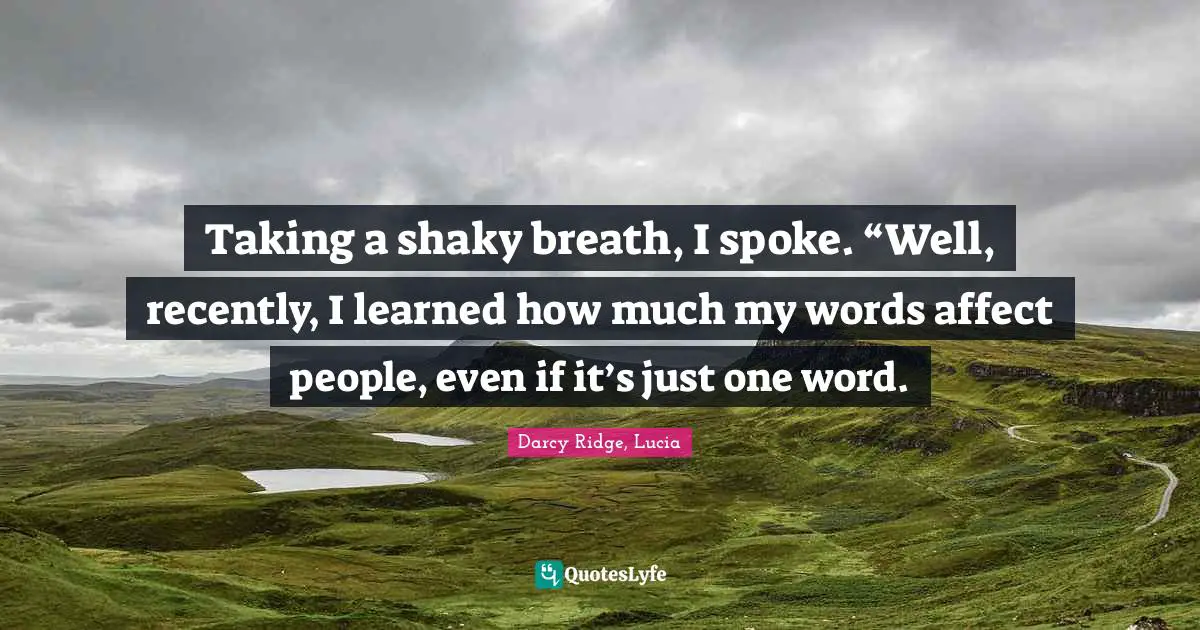 Taking a shaky breath, I spoke. “Well, recently, I learned how much my words affect people, even if it’s just one word.