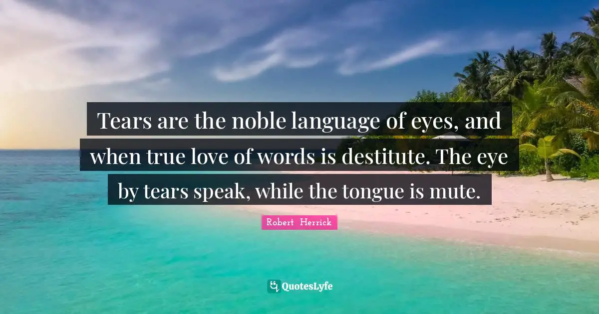 Robert  Herrick Quotes: "Tears are the noble language of eyes, and when true love of words is destitute. The eye by tears speak, while the tongue is mute."