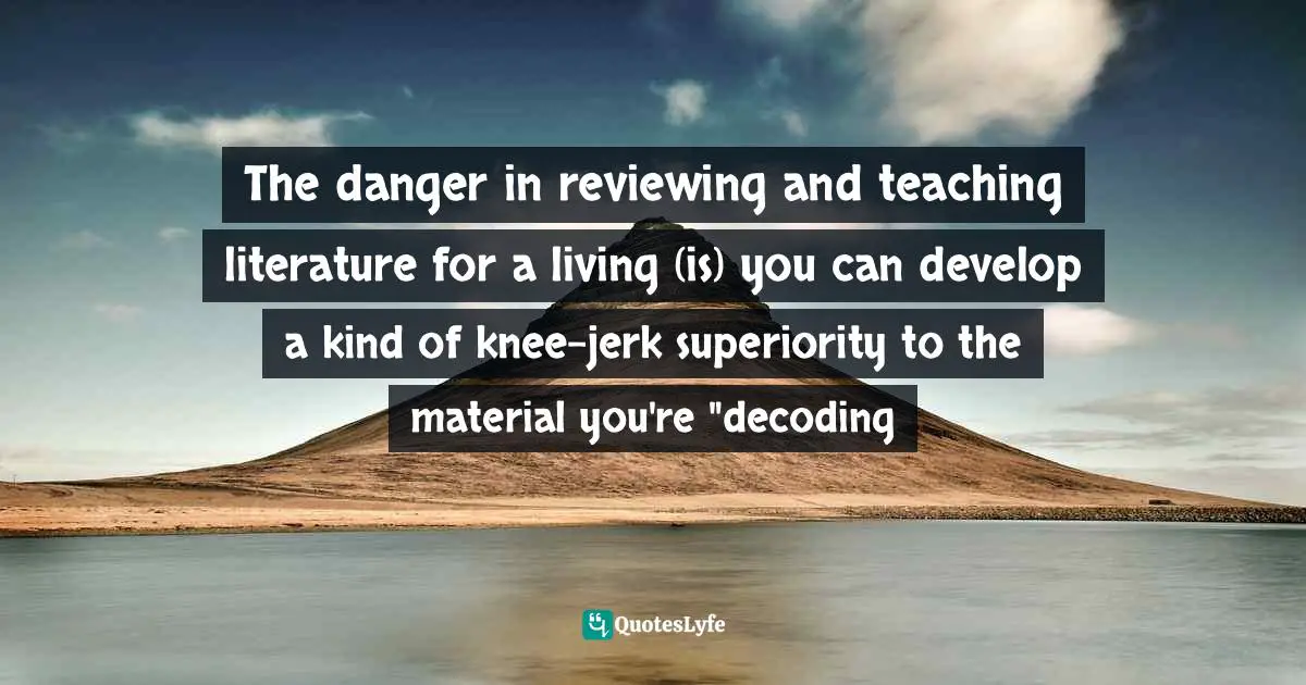 The danger in reviewing and teaching literature for a living (is) you can develop a kind of knee-jerk superiority to the material you're "decoding