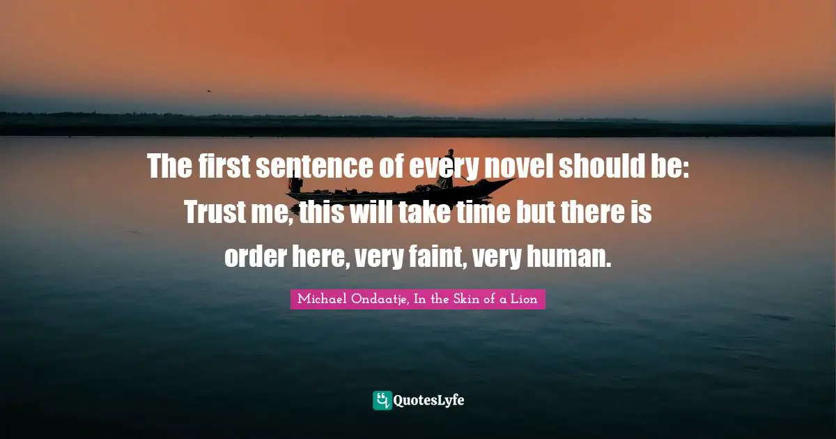 The first sentence of every novel should be: Trust me, this will take time but there is order here, very faint, very human.