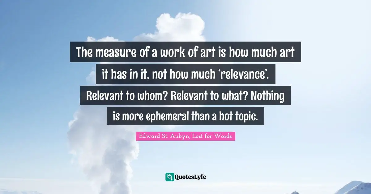 The measure of a work of art is how much art it has in it, not how much ‘relevance’. Relevant to whom? Relevant to what? Nothing is more ephemeral than a hot topic.