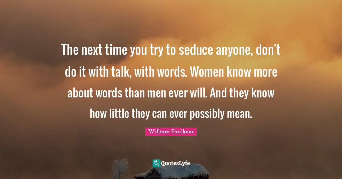 The next time you try to seduce anyone, don't do it with talk, with words. Women know more about words than men ever will. And they know how little they can ever possibly mean.