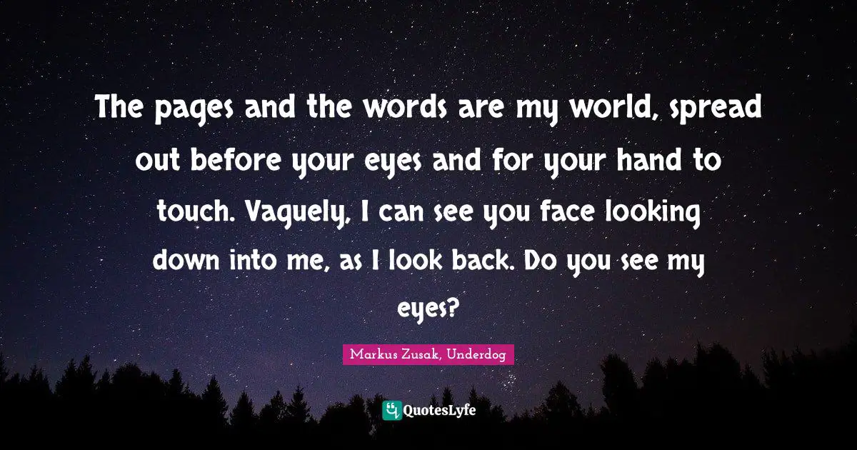 Markus Zusak, Underdog Quotes: "The pages and the words are my world, spread out before your eyes and for your hand to touch. Vaguely, I can see you face looking down into me, as I look back. Do you see my eyes?"