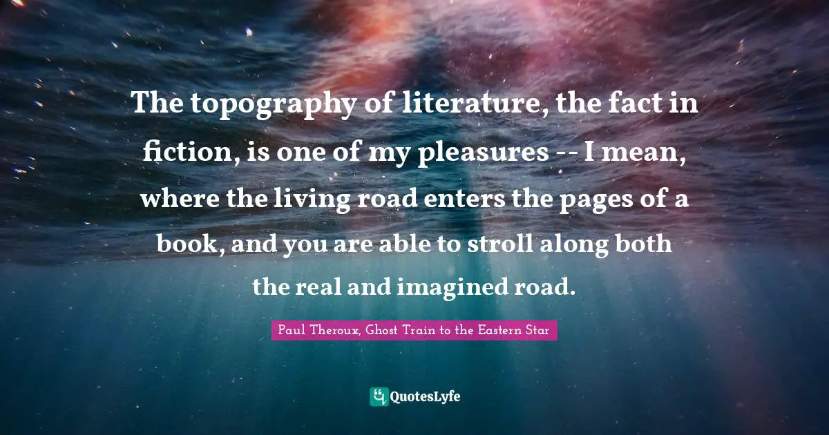 The topography of literature, the fact in fiction, is one of my pleasures -- I mean, where the living road enters the pages of a book, and you are able to stroll along both the real and imagined road.