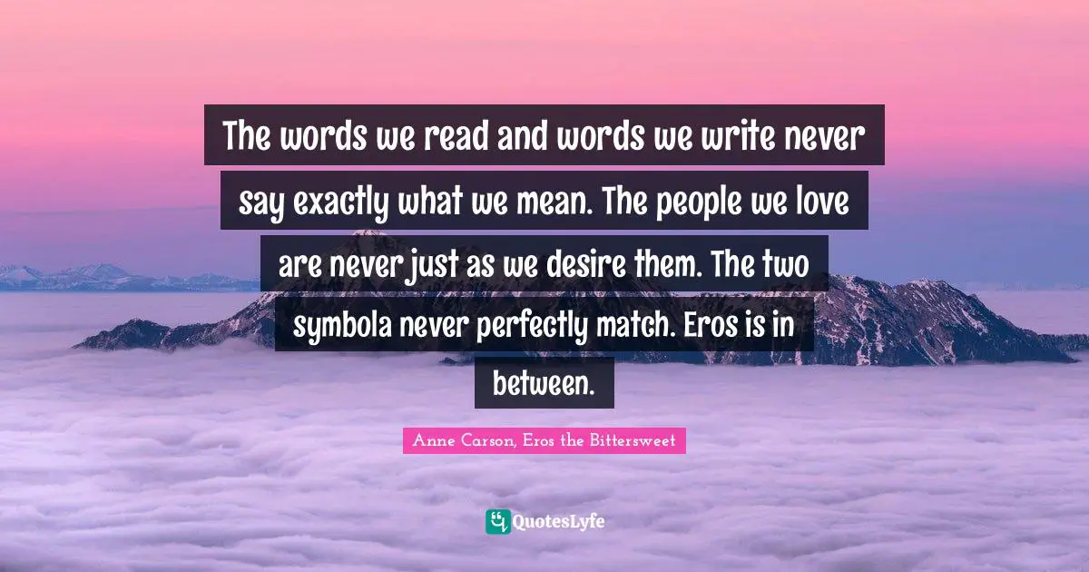 The words we read and words we write never say exactly what we mean. The people we love are never just as we desire them. The two symbola never perfectly match. Eros is in between.