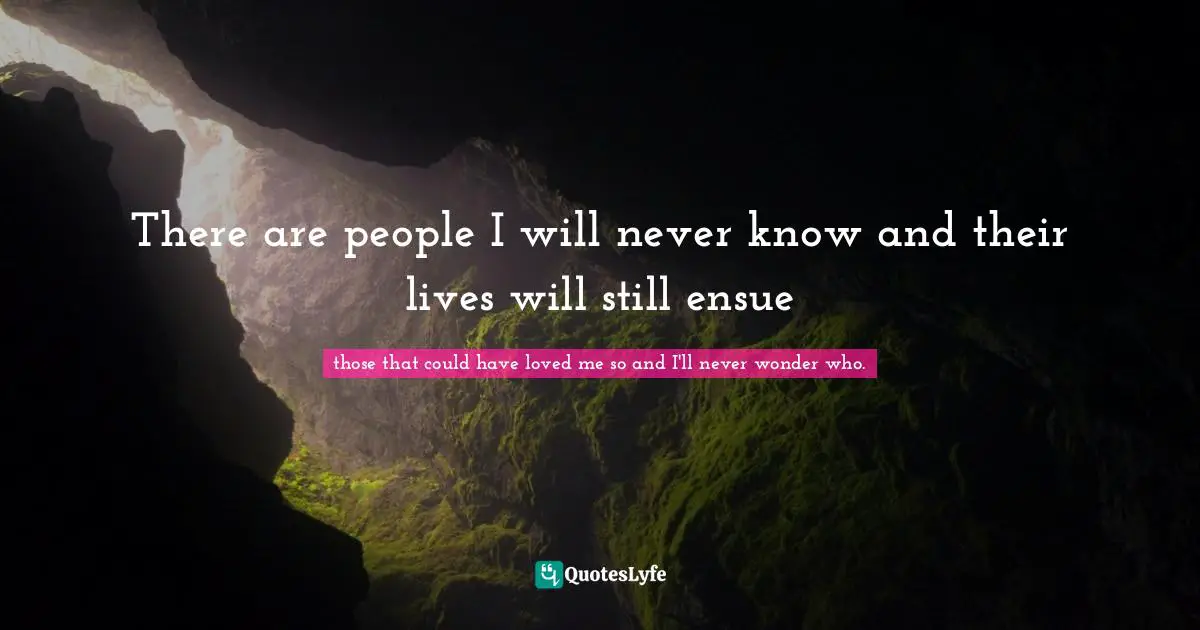 There are people I will never know and their lives will still ensue