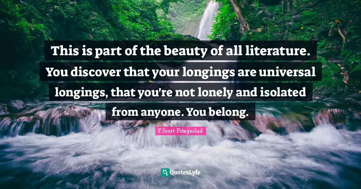 This is part of the beauty of all literature. You discover that your longings are universal longings, that you're not lonely and isolated from anyone. You belong.