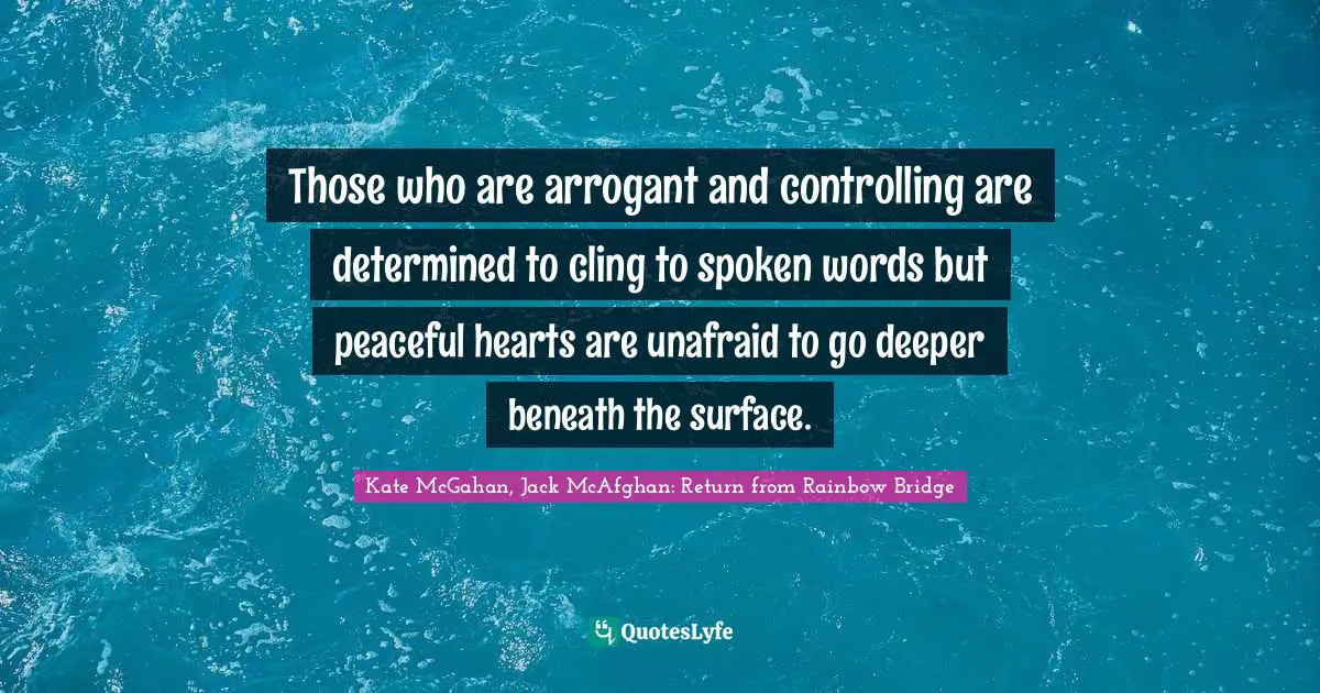Those who are arrogant and controlling are determined to cling to spoken words but peaceful hearts are unafraid to go deeper beneath the surface.