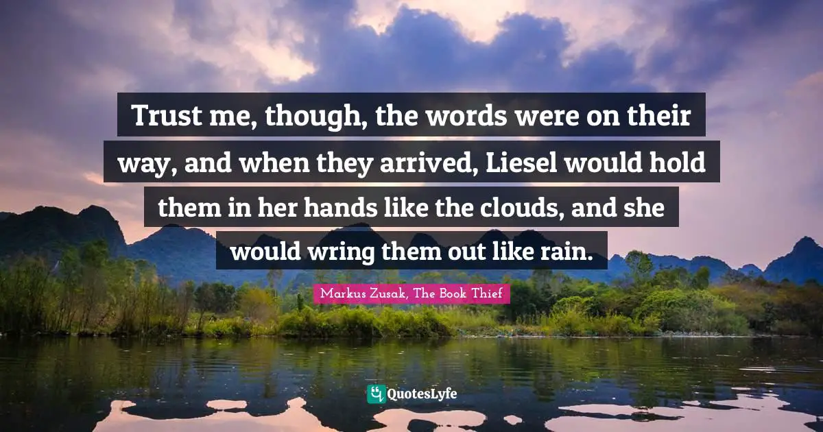 Trust me, though, the words were on their way, and when they arrived, Liesel would hold them in her hands like the clouds, and she would wring them out like rain.