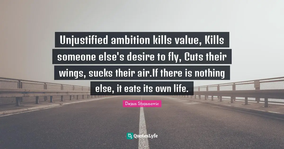 Unjustified ambition kills value, Kills someone else's desire to fly, Cuts their wings, sucks their air.If there is nothing else, it eats its own life.