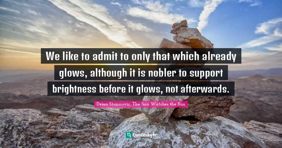 We like to admit to only that which already glows, although it is nobler to support brightness before it glows, not afterwards.