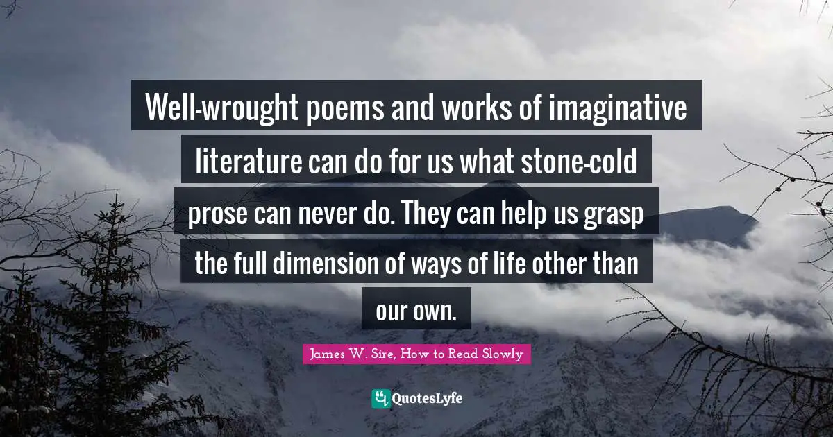 Well-wrought poems and works of imaginative literature can do for us what stone-cold prose can never do. They can help us grasp the full dimension of ways of life other than our own.