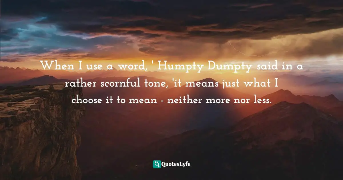 Lewis Carroll, Alice's Adventures in Wonderland & Through the Looking-Glass Quotes: When I use a word, ' Humpty Dumpty said in a rather scornful tone, 'it means just what I choose it to mean - neither more nor less.