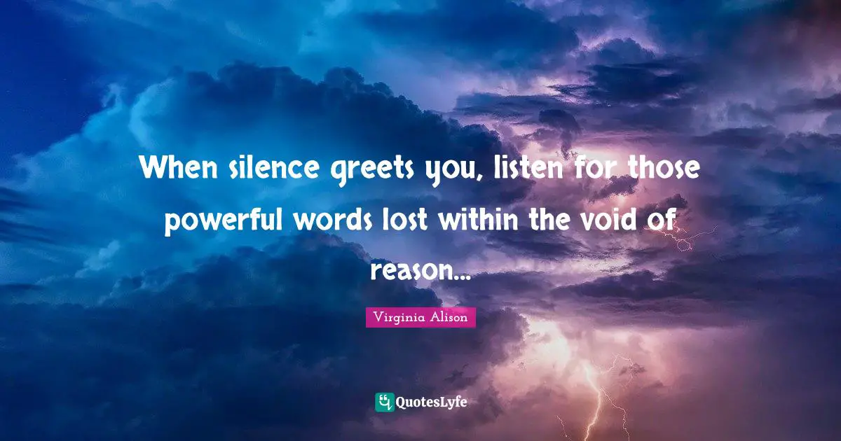 When silence greets you, listen for those powerful words lost within the void of reason...
