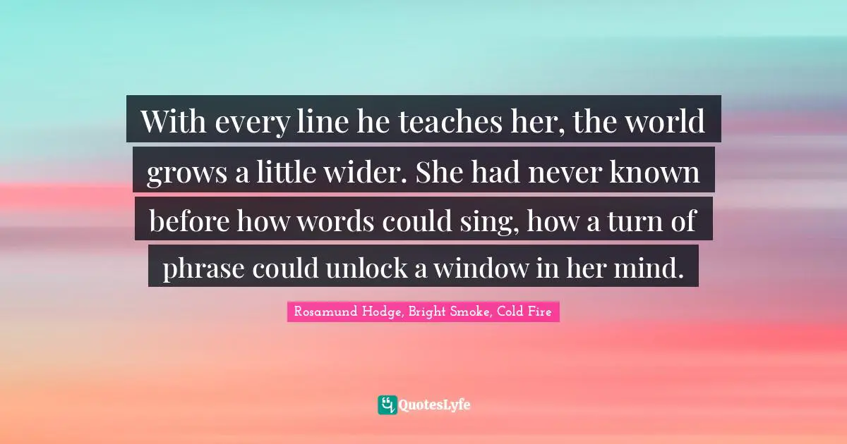 With every line he teaches her, the world grows a little wider. She had never known before how words could sing, how a turn of phrase could unlock a window in her mind.