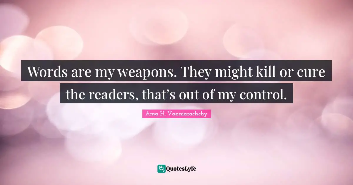 Words are my weapons. They might kill or cure the readers, that’s out of my control.