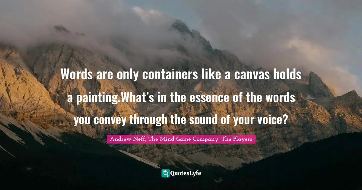 Words are only containers like a canvas holds a painting.What’s in the essence of the words you convey through the sound of your voice?