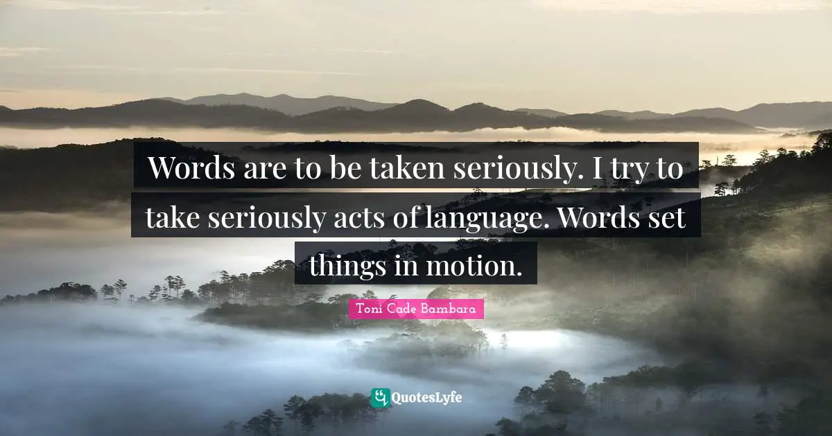 Words are to be taken seriously. I try to take seriously acts of language. Words set things in motion.