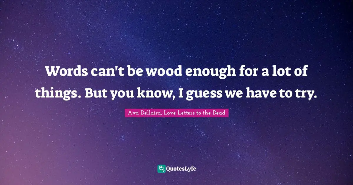 Words can't be wood enough for a lot of things. But you know, I guess we have to try.