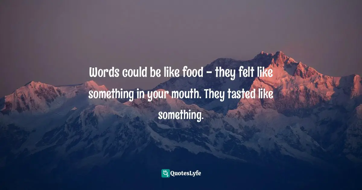 Words could be like food - they felt like something in your mouth. They tasted like something.