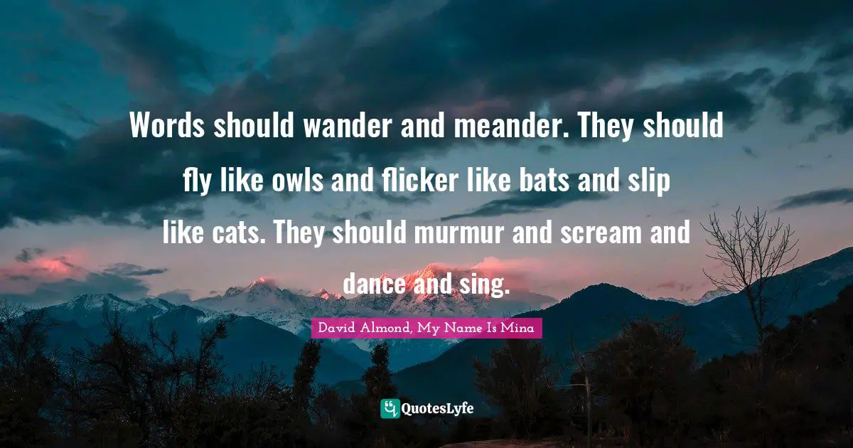 Words should wander and meander. They should fly like owls and flicker like bats and slip like cats. They should murmur and scream and dance and sing.
