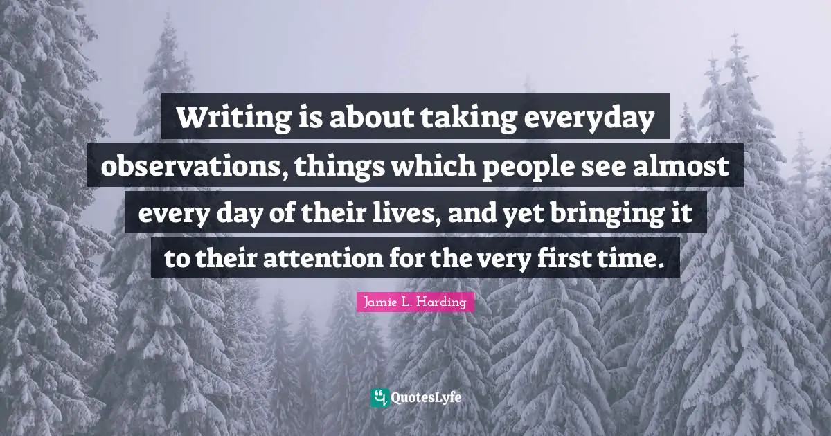 Writing is about taking everyday observations, things which people see almost every day of their lives, and yet bringing it to their attention for the very first time.