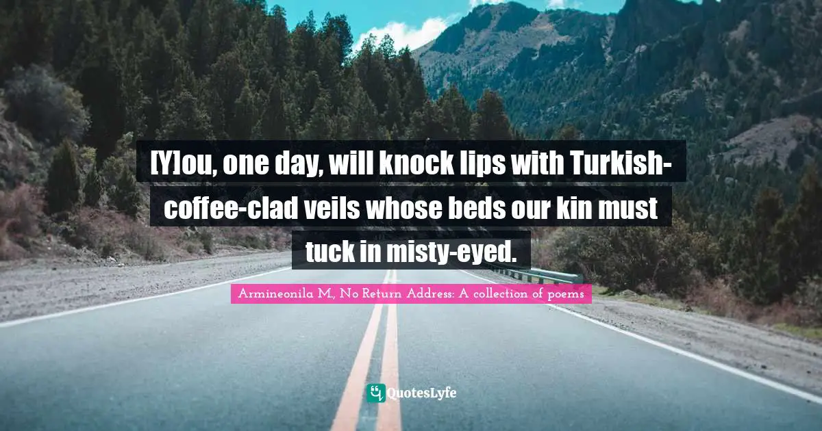 [Y]ou, one day, will knock lips with Turkish-coffee-clad veils whose beds our kin must tuck in misty-eyed.