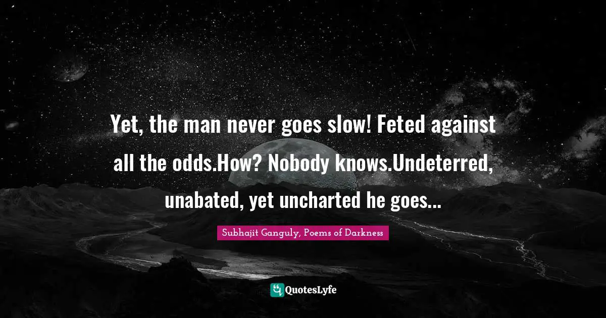 Yet, the man never goes slow! Feted against all the odds.How? Nobody knows.Undeterred, unabated, yet uncharted he goes...