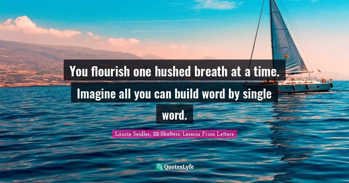 You flourish one hushed breath at a time. Imagine all you can build word by single word.