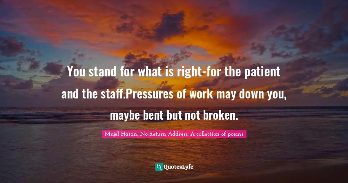 You stand for what is right-for the patient and the staff.Pressures of work may down you, maybe bent but not broken.