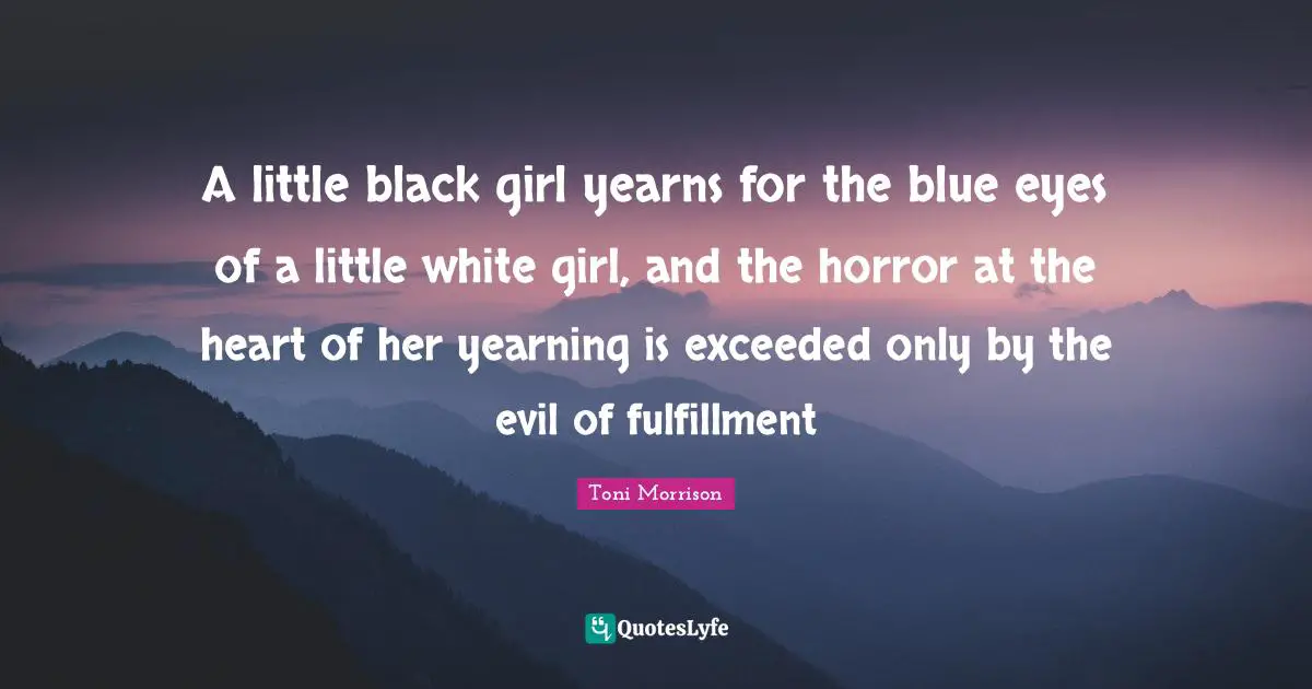 A little black girl yearns for the blue eyes of a little white girl, and the horror at the heart of her yearning is exceeded only by the evil of fulfillment
