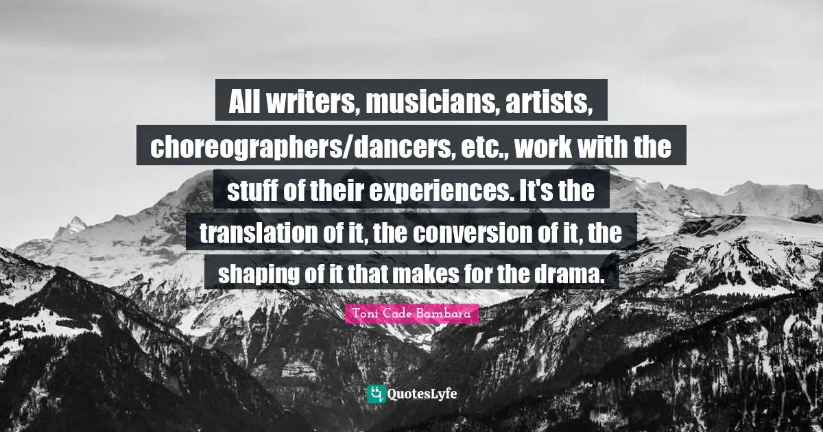All writers, musicians, artists, choreographers/dancers, etc., work with the stuff of their experiences. It's the translation of it, the conversion of it, the shaping of it that makes for the drama.