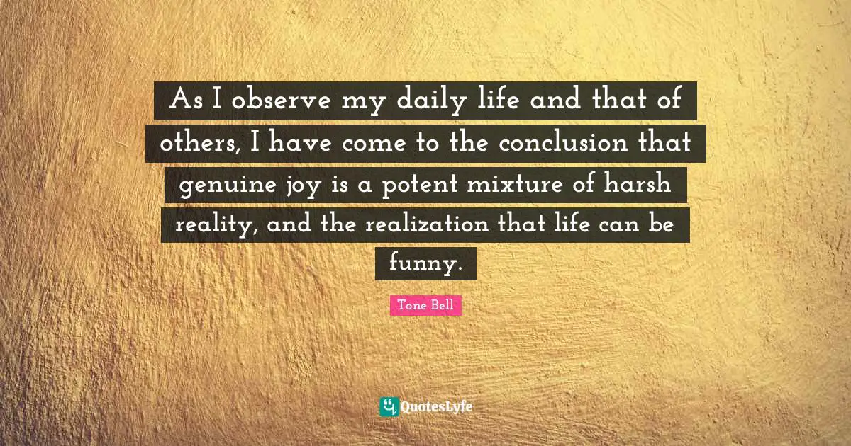 As I observe my daily life and that of others, I have come to the conclusion that genuine joy is a potent mixture of harsh reality, and the realization that life can be funny.