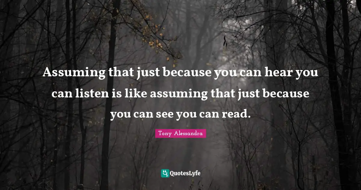 Assuming that just because you can hear you can listen is like assuming that just because you can see you can read.