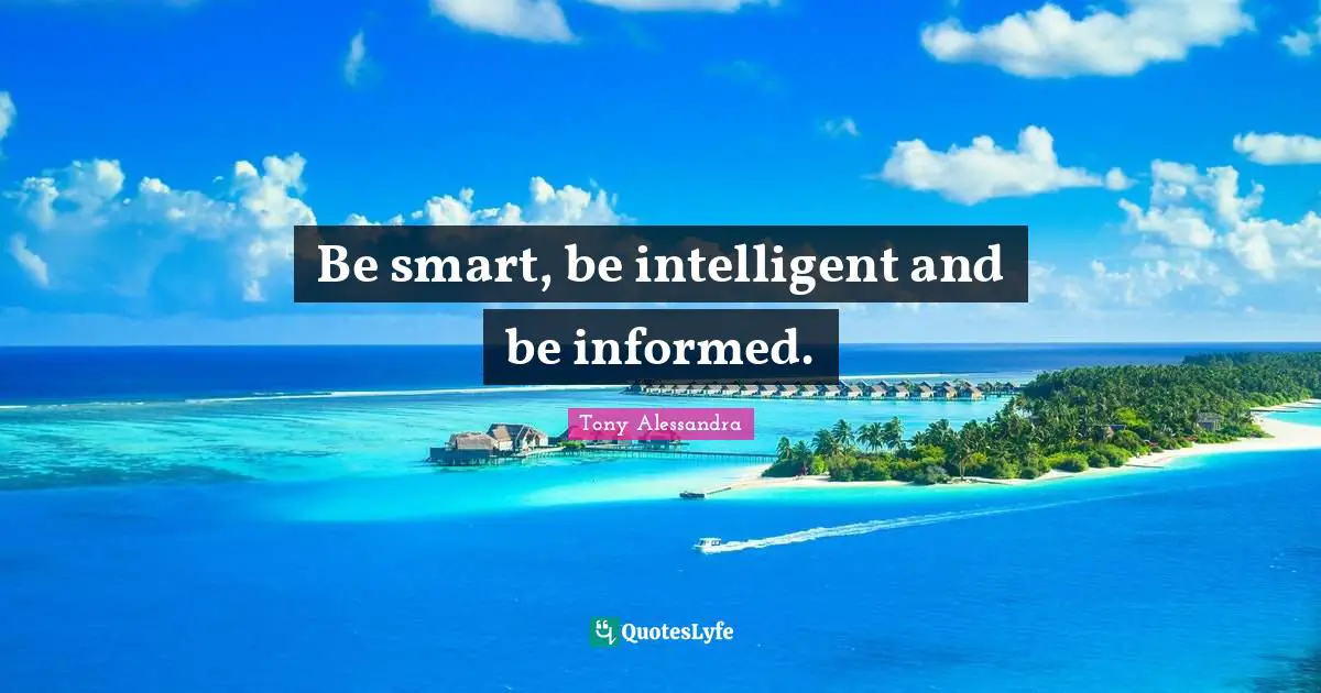 Be smart, be intelligent and be informed.