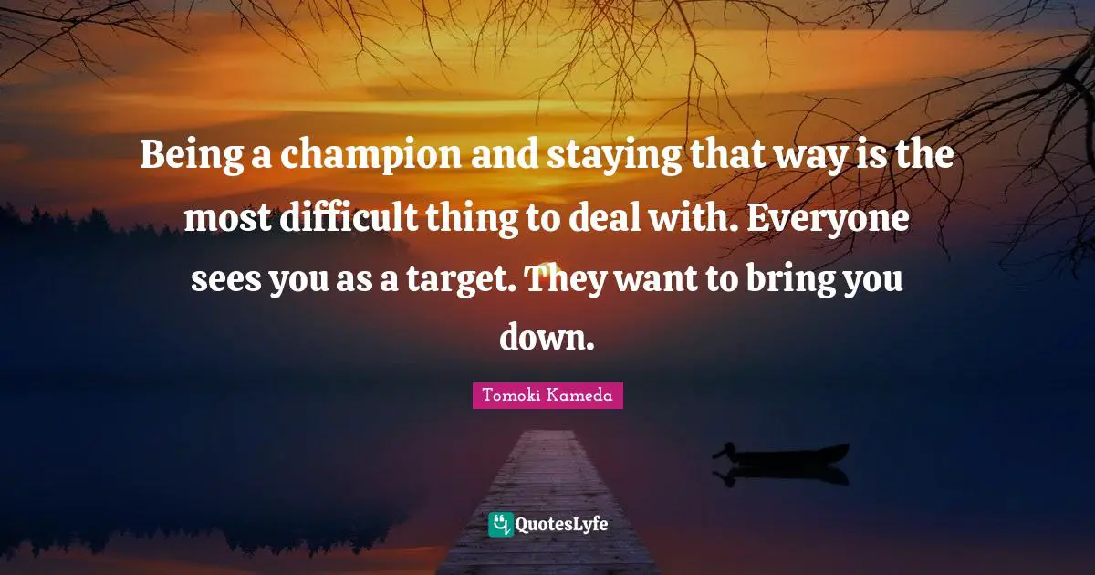 Being a champion and staying that way is the most difficult thing to deal with. Everyone sees you as a target. They want to bring you down.