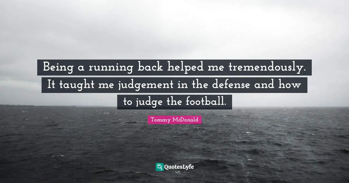 Being a running back helped me tremendously. It taught me judgement in the defense and how to judge the football.