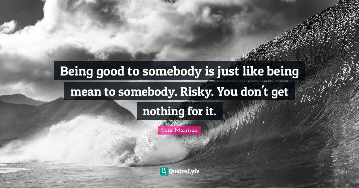 Being good to somebody is just like being mean to somebody. Risky. You don't get nothing for it.