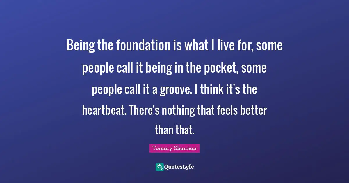 Being the foundation is what I live for, some people call it being in the pocket, some people call it a groove. I think it's the heartbeat. There's nothing that feels better than that.