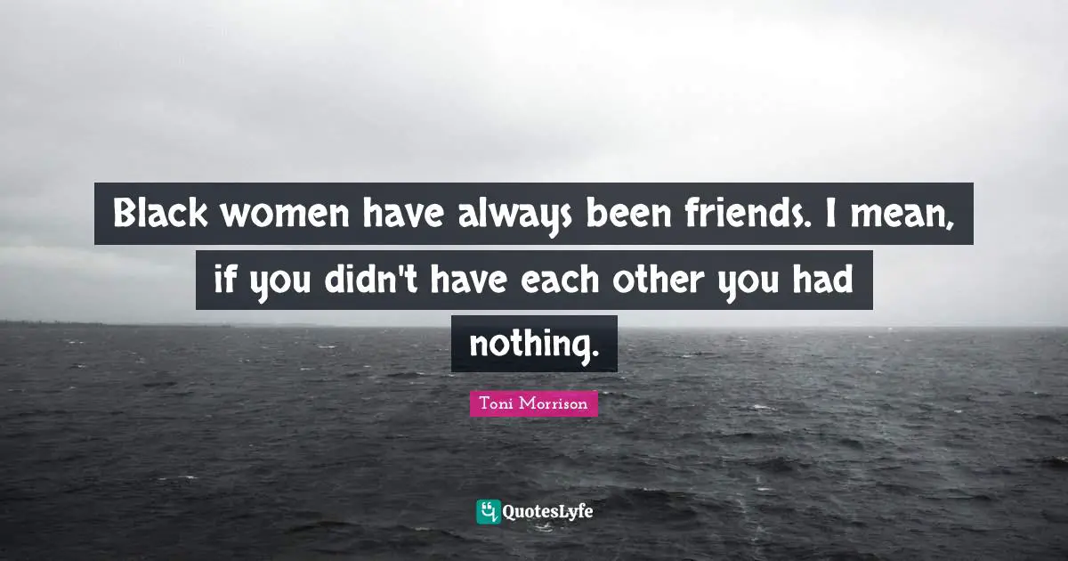 Black women have always been friends. I mean, if you didn't have each other you had nothing.