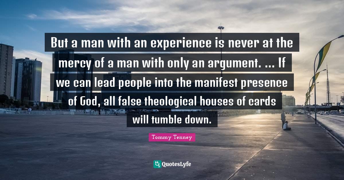 Manifest Quotes: "But a man with an experience is never at the mercy of a man with only an argument. ... If we can lead people into the manifest presence of God, all false theological houses of cards will tumble down."