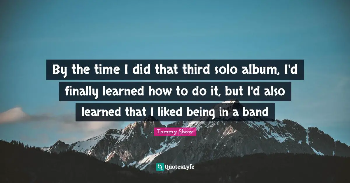 By the time I did that third solo album, I'd finally learned how to do it, but I'd also learned that I liked being in a band
