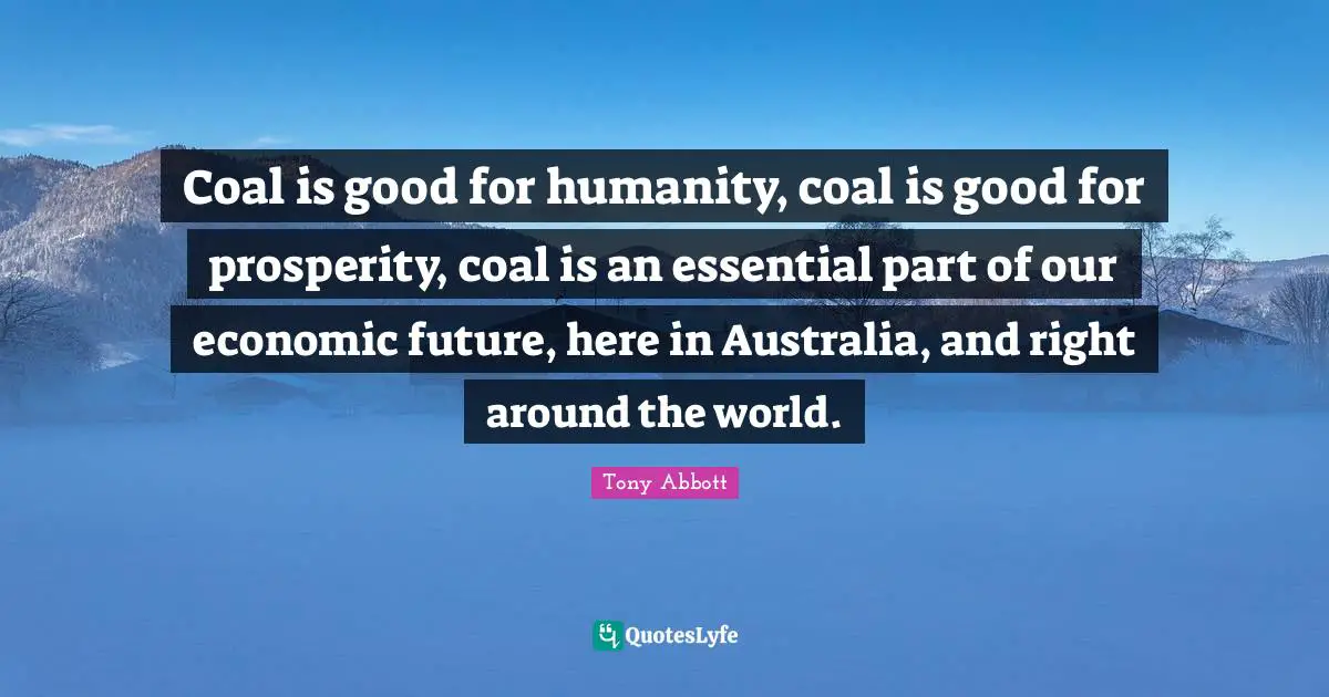 Coal is good for humanity, coal is good for prosperity, coal is an essential part of our economic future, here in Australia, and right around the world.