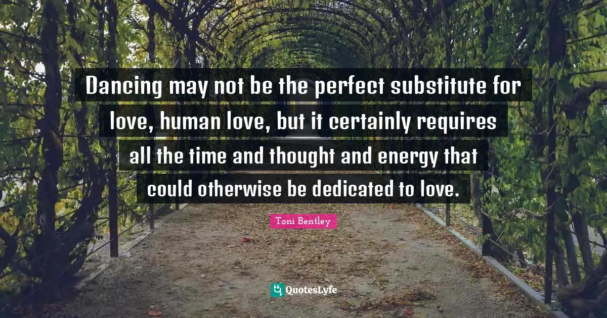 Dancing may not be the perfect substitute for love, human love, but it certainly requires all the time and thought and energy that could otherwise be dedicated to love.